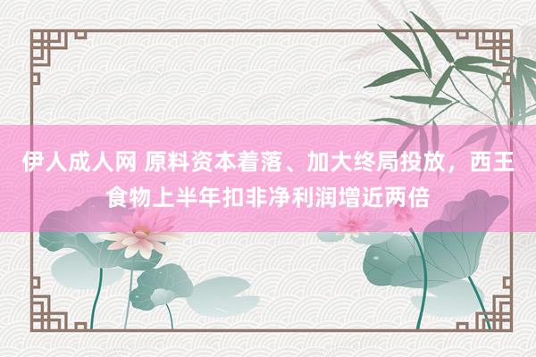 伊人成人网 原料资本着落、加大终局投放，西王食物上半年扣非净利润增近两倍