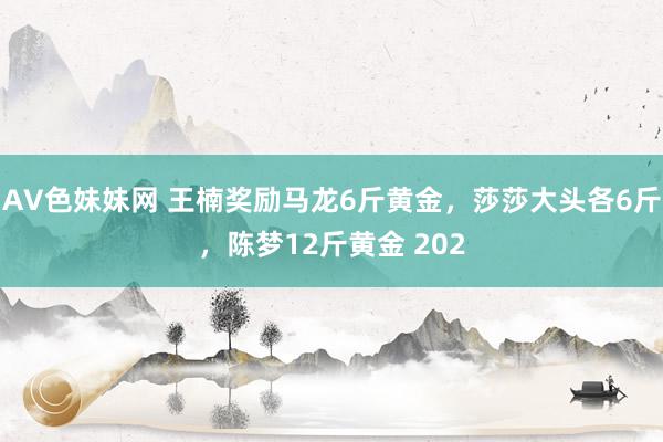 AV色妹妹网 王楠奖励马龙6斤黄金，莎莎大头各6斤，陈梦12斤黄金 202