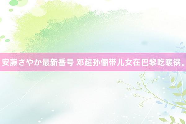 安藤さやか最新番号 邓超孙俪带儿女在巴黎吃暖锅。