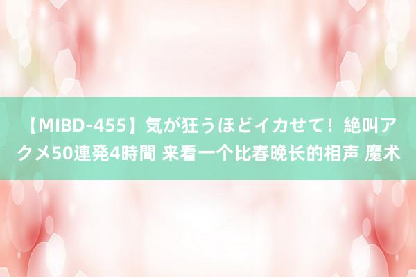 【MIBD-455】気が狂うほどイカせて！絶叫アクメ50連発4時間 来看一个比春晚长的相声 魔术