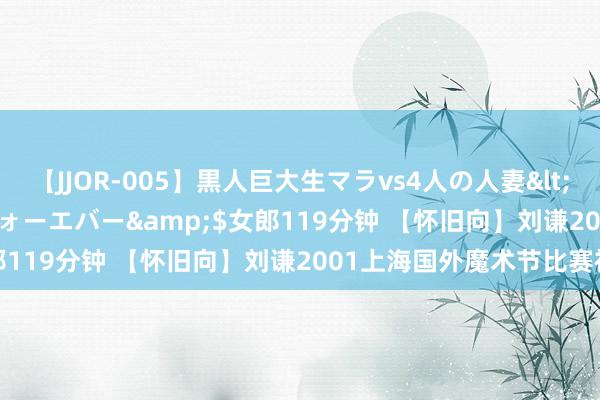 【JJOR-005】黒人巨大生マラvs4人の人妻</a>2008-08-02フォーエバー&$女郎119分钟 【怀旧向】刘谦2001上海国外魔术节比赛视频