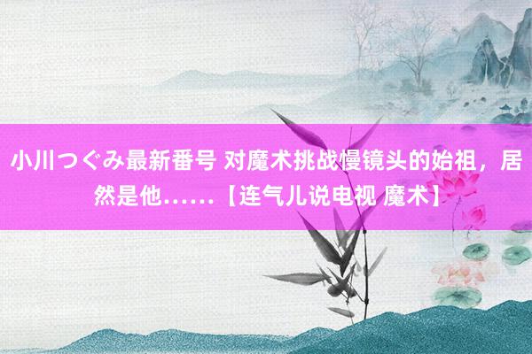 小川つぐみ最新番号 对魔术挑战慢镜头的始祖，居然是他……【连气儿说电视 魔术】