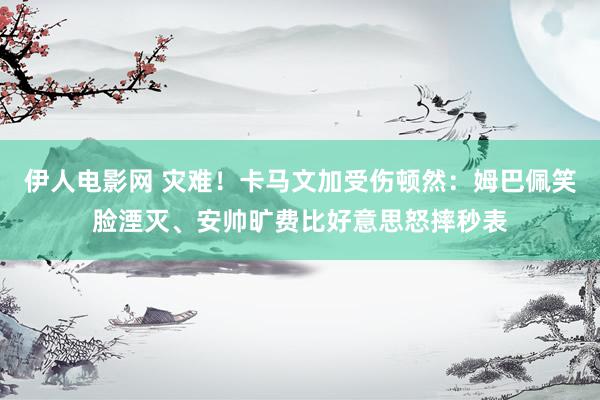 伊人电影网 灾难！卡马文加受伤顿然：姆巴佩笑脸湮灭、安帅旷费比好意思怒摔秒表