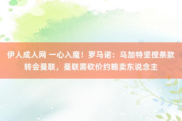 伊人成人网 一心入魔！罗马诺：乌加特坚捏条款转会曼联，曼联需砍价约略卖东说念主