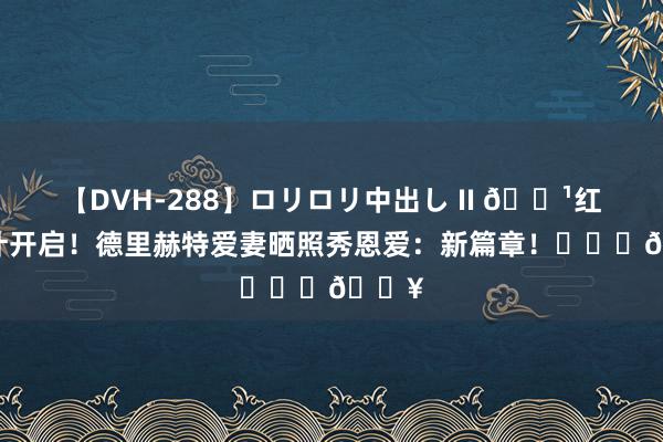 【DVH-288】ロリロリ中出し II 👹红魔生计开启！德里赫特爱妻晒照秀恩爱：新篇章！❤️‍🔥