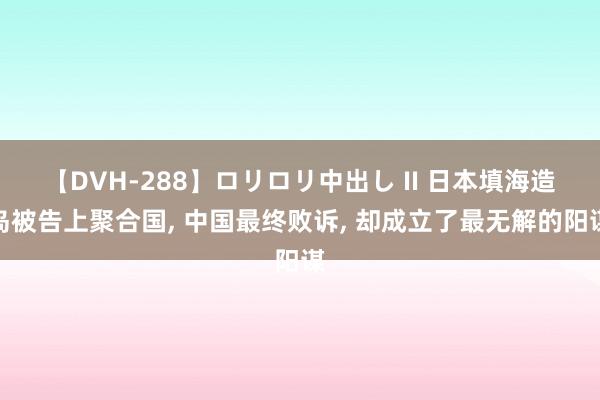 【DVH-288】ロリロリ中出し II 日本填海造岛被告上聚合国, 中国最终败诉, 却成立了最无解的阳谋