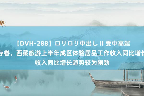 【DVH-288】ロリロリ中出し II 受中高端客群的爱重与存眷，西藏旅游上半年成区体验居品工作收入同比增长趋势较为刚劲