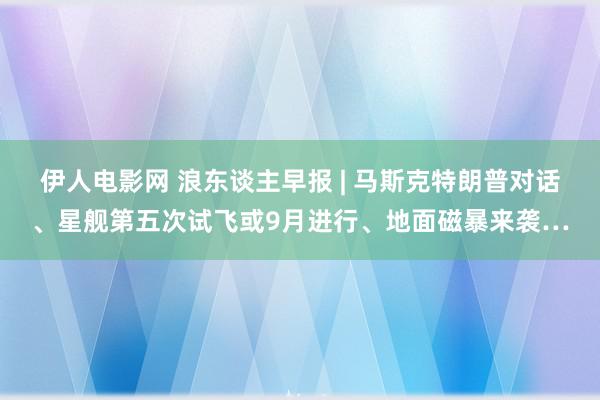 伊人电影网 浪东谈主早报 | 马斯克特朗普对话、星舰第五次试飞或9月进行、地面磁暴来袭…