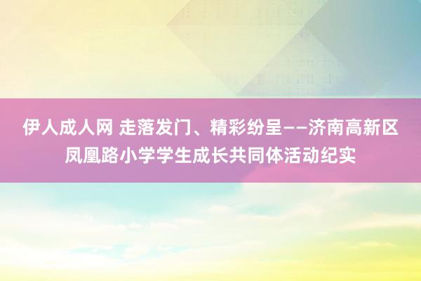 伊人成人网 走落发门、精彩纷呈——济南高新区凤凰路小学学生成长共同体活动纪实