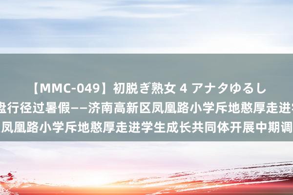 【MMC-049】初脱ぎ熟女 4 アナタゆるして 校长憨厚来我家，通盘行径过暑假——济南高新区凤凰路小学斥地憨厚走进学生成长共同体开展中期调研