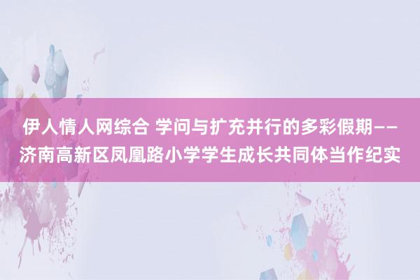 伊人情人网综合 学问与扩充并行的多彩假期——济南高新区凤凰路小学学生成长共同体当作纪实