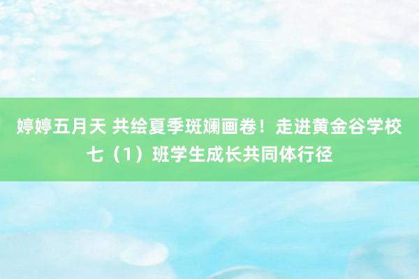 婷婷五月天 共绘夏季斑斓画卷！走进黄金谷学校七（1）班学生成长共同体行径