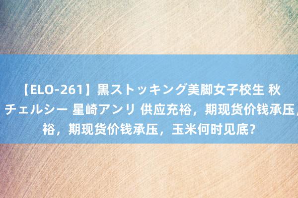 【ELO-261】黒ストッキング美脚女子校生 秋本レオナ さくら チェルシー 星崎アンリ 供应充裕，期现货价钱承压，玉米何时见底？