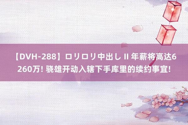 【DVH-288】ロリロリ中出し II 年薪将高达6260万! 骁雄开动入辖下手库里的续约事宜!