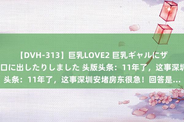 【DVH-313】巨乳LOVE2 巨乳ギャルにザーメンを中出ししたり、口に出したりしました 头版头条：11年了，这事深圳安堵房东很急！回答是...