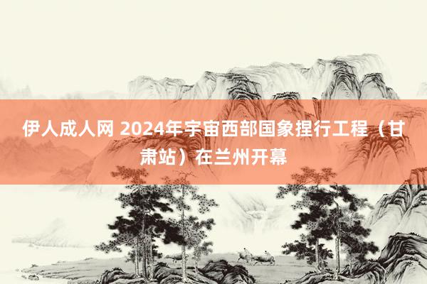 伊人成人网 2024年宇宙西部国象捏行工程（甘肃站）在兰州开幕