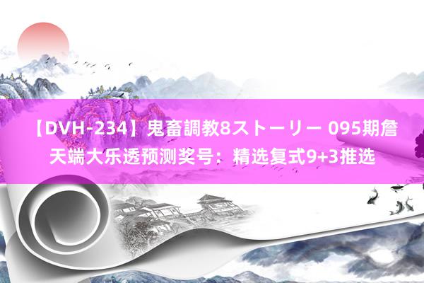 【DVH-234】鬼畜調教8ストーリー 095期詹天端大乐透预测奖号：精选复式9+3推选