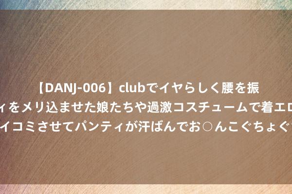 【DANJ-006】clubでイヤらしく腰を振る乱痴気ダンス！パンティをメリ込ませた娘たちや過激コスチュームで着エロやマン土手くっきりクイコミさせてパンティが汗ばんでお○んこぐちょぐちょで勃起しまくりです。 “强制加班”公论背后，藏不住奇瑞的新动力惊惶