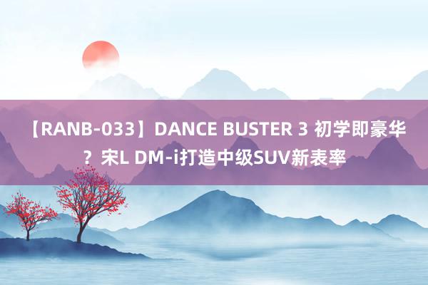 【RANB-033】DANCE BUSTER 3 初学即豪华？宋L DM-i打造中级SUV新表率