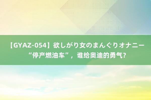 【GYAZ-054】欲しがり女のまんぐりオナニー “停产燃油车”，谁给奥迪的勇气？