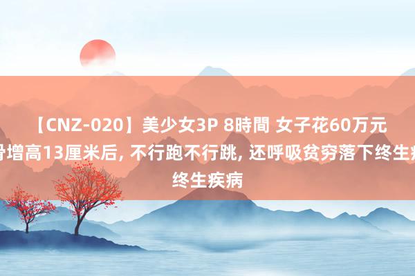 【CNZ-020】美少女3P 8時間 女子花60万元断骨增高13厘米后, 不行跑不行跳, 还呼吸贫穷落下终生疾病