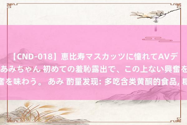 【CND-018】恵比寿マスカッツに憧れてAVデビューした素人アイドルあみちゃん 初めての羞恥露出で、この上ない興奮を味わう。 あみ 酌量发现: 多吃含类黄酮的食品, 糖尿病风险或裁减28%