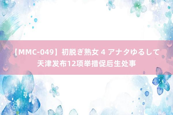 【MMC-049】初脱ぎ熟女 4 アナタゆるして 天津发布12项举措促后生处事