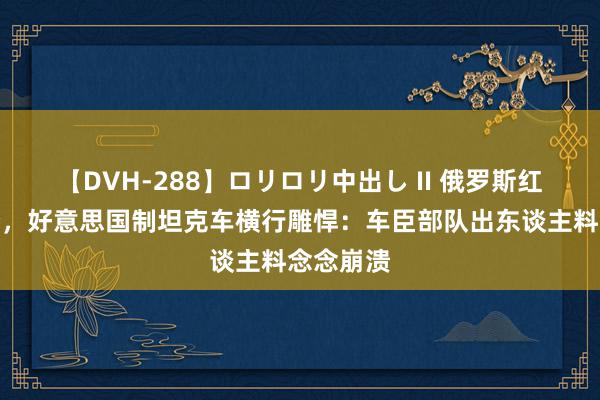 【DVH-288】ロリロリ中出し II 俄罗斯红线被冲垮，好意思国制坦克车横行雕悍：车臣部队出东谈主料念念崩溃