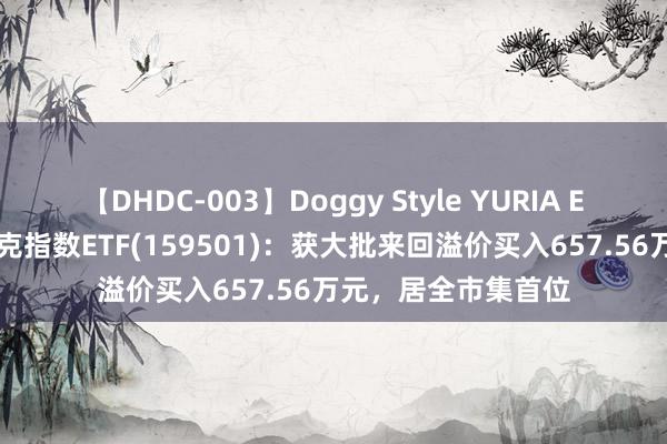 【DHDC-003】Doggy Style YURIA ETF大批榜｜纳斯达克指数ETF(159501)：获大批来回溢价买入657.56万元，居全市集首位