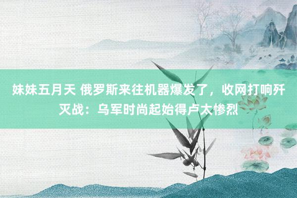 妹妹五月天 俄罗斯来往机器爆发了，收网打响歼灭战：乌军时尚起始得卢太惨烈