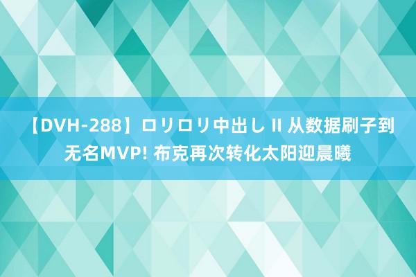 【DVH-288】ロリロリ中出し II 从数据刷子到无名MVP! 布克再次转化太阳迎晨曦