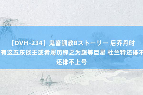 【DVH-234】鬼畜調教8ストーリー 后乔丹时间 仅有这五东谈主或者履历称之为超等巨星 杜兰特还排不上号