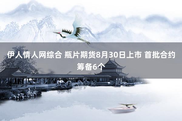 伊人情人网综合 瓶片期货8月30日上市 首批合约筹备6个