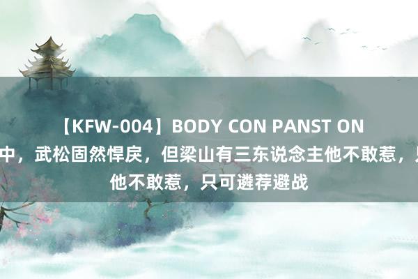 【KFW-004】BODY CON PANST ONANIE 水浒传中，武松固然悍戾，但梁山有三东说念主他不敢惹，只可遴荐避战