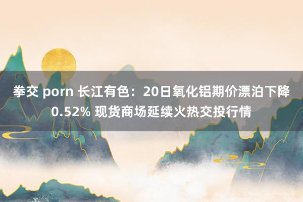 拳交 porn 长江有色：20日氧化铝期价漂泊下降0.52% 现货商场延续火热交投行情