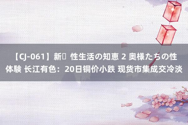 【CJ-061】新・性生活の知恵 2 奥様たちの性体験 长江有色：20日铜价小跌 现货市集成交冷淡