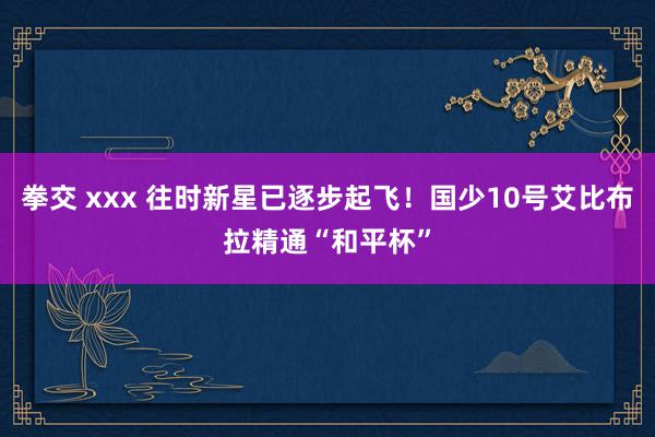 拳交 xxx 往时新星已逐步起飞！国少10号艾比布拉精通“和平杯”