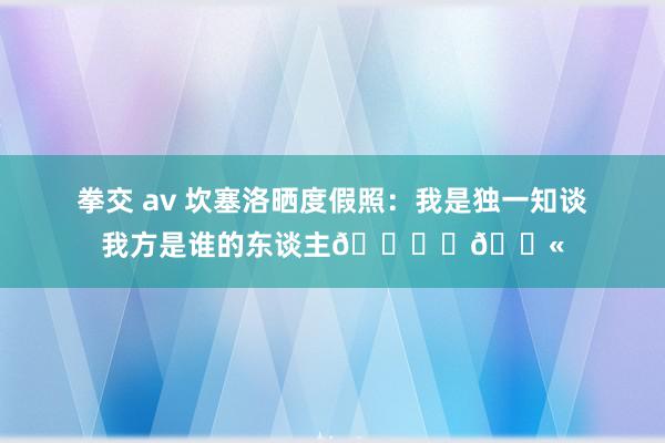 拳交 av 坎塞洛晒度假照：我是独一知谈我方是谁的东谈主🏖️💫