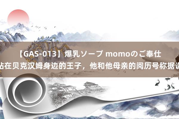 【GAS-013】爆乳ソープ momoのご奉仕 站在贝克汉姆身边的王子，他和他母亲的阅历号称据说