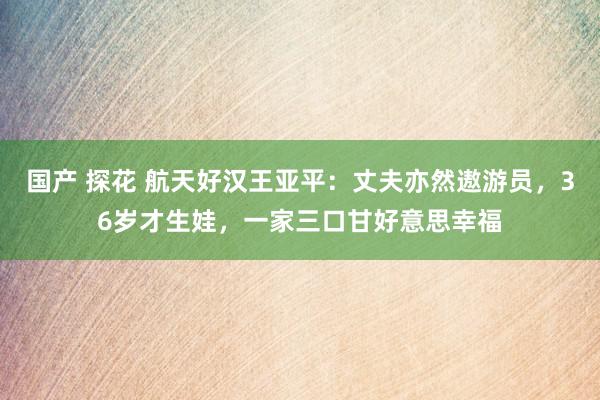 国产 探花 航天好汉王亚平：丈夫亦然遨游员，36岁才生娃，一家三口甘好意思幸福