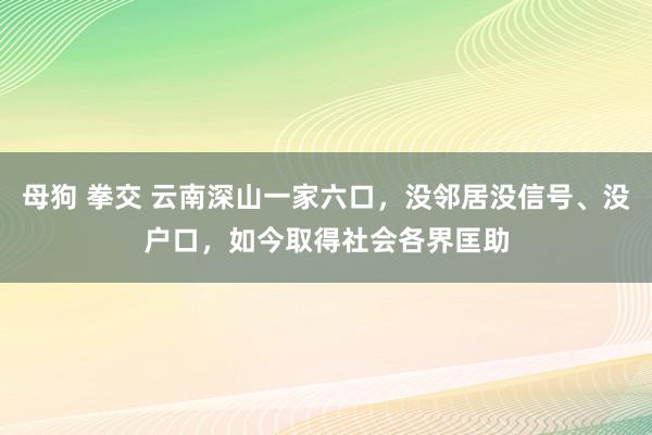 母狗 拳交 云南深山一家六口，没邻居没信号、没户口，如今取得社会各界匡助