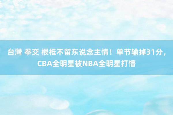 台灣 拳交 根柢不留东说念主情！单节输掉31分，CBA全明星被NBA全明星打懵