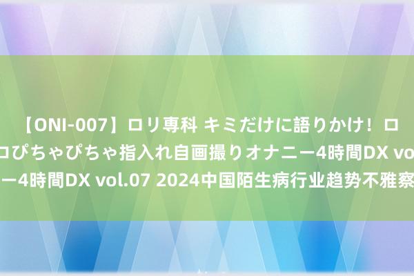 【ONI-007】ロリ専科 キミだけに語りかけ！ロリっ娘20人！オマ●コぴちゃぴちゃ指入れ自画撮りオナニー4時間DX vol.07 2024中国陌生病行业趋势不雅察论述