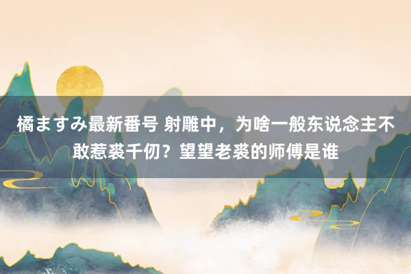 橘ますみ最新番号 射雕中，为啥一般东说念主不敢惹裘千仞？望望老裘的师傅是谁