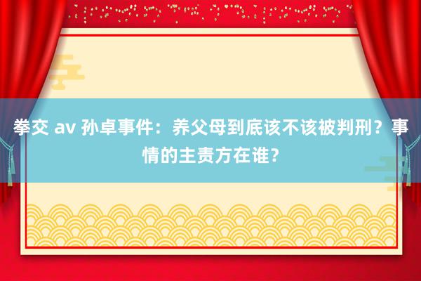 拳交 av 孙卓事件：养父母到底该不该被判刑？事情的主责方在谁？