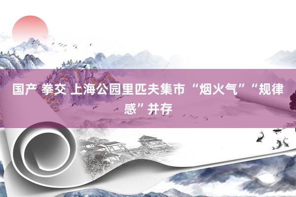 国产 拳交 上海公园里匹夫集市 “烟火气”“规律感”并存