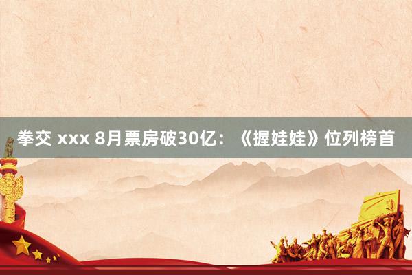 拳交 xxx 8月票房破30亿：《握娃娃》位列榜首