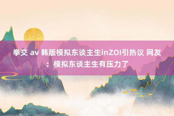 拳交 av 韩版模拟东谈主生inZOI引热议 网友：模拟东谈主生有压力了