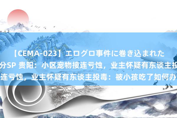 【CEMA-023】エログロ事件に巻き込まれた 人妻たちの昭和史 210分SP 贵阳：小区宠物接连亏蚀，业主怀疑有东谈主投毒：被小孩吃了如何办