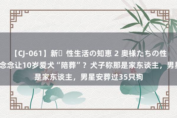 【CJ-061】新・性生活の知恵 2 奥様たちの性体験 阿兰·德龙念念让10岁爱犬“陪葬”？犬子称那是家东谈主，男星安葬过35只狗